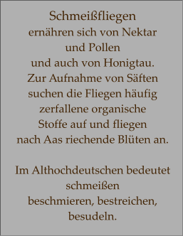 Schmeißfliegen ernähren sich von Nektar  und Pollen  und auch von Honigtau. Zur Aufnahme von Säften suchen die Fliegen häufig zerfallene organische  Stoffe auf und fliegen  nach Aas riechende Blüten an.  Im Althochdeutschen bedeutet schmeißen  beschmieren, bestreichen, besudeln.
