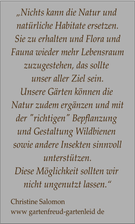 „Nichts kann die Natur und  natürliche Habitate ersetzen. Sie zu erhalten und Flora und Fauna wieder mehr Lebensraum zuzugestehen, das sollte  unser aller Ziel sein.  Unsere Gärten können die  Natur zudem ergänzen und mit der "richtigen" Bepflanzung  und Gestaltung Wildbienen  sowie andere Insekten sinnvoll unterstützen.  Diese Möglichkeit sollten wir  nicht ungenutzt lassen.“  Christine Salomon  www gartenfreud-gartenleid de
