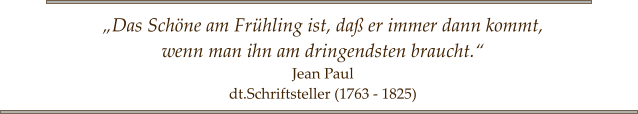 „Das Schöne am Frühling ist, daß er immer dann kommt,  wenn man ihn am dringendsten braucht.“ Jean Paul dt.Schriftsteller (1763 - 1825)
