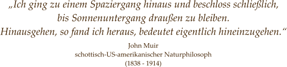 John Muir schottisch-US-amerikanischer Naturphilosoph (1838 - 1914) „Ich ging zu einem Spaziergang hinaus und beschloss schließlich, bis Sonnenuntergang draußen zu bleiben. Hinausgehen, so fand ich heraus, bedeutet eigentlich hineinzugehen.“