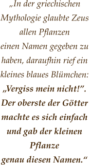 „In der griechischen  Mythologie glaubte Zeus allen Pflanzen  einen Namen gegeben zu haben, daraufhin rief ein kleines blaues Blümchen:  „Vergiss mein nicht!”.  Der oberste der Götter machte es sich einfach  und gab der kleinen Pflanze  genau diesen Namen.“