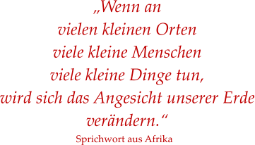 „Wenn an  vielen kleinen Orten  viele kleine Menschen  viele kleine Dinge tun,  wird sich das Angesicht unserer Erde verändern.“ Sprichwort aus Afrika