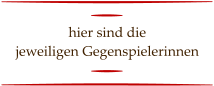 hier sind die  jeweiligen Gegenspielerinnen
