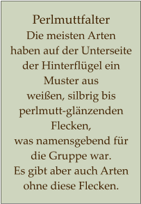Perlmuttfalter  Die meisten Arten haben auf der Unterseite der Hinterflügel ein Muster aus  weißen, silbrig bis perlmutt-glänzenden Flecken,  was namensgebend für die Gruppe war. Es gibt aber auch Arten ohne diese Flecken.